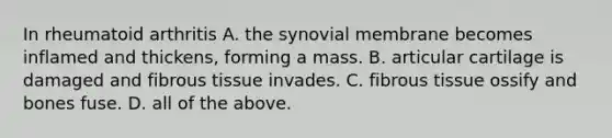 In rheumatoid arthritis A. the synovial membrane becomes inflamed and thickens, forming a mass. B. articular cartilage is damaged and fibrous tissue invades. C. fibrous tissue ossify and bones fuse. D. all of the above.