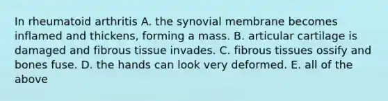 In rheumatoid arthritis A. the synovial membrane becomes inflamed and thickens, forming a mass. B. articular cartilage is damaged and fibrous tissue invades. C. fibrous tissues ossify and bones fuse. D. the hands can look very deformed. E. all of the above