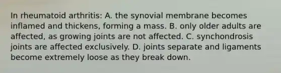 In rheumatoid arthritis: A. the synovial membrane becomes inflamed and thickens, forming a mass. B. only older adults are affected, as growing joints are not affected. C. synchondrosis joints are affected exclusively. D. joints separate and ligaments become extremely loose as they break down.