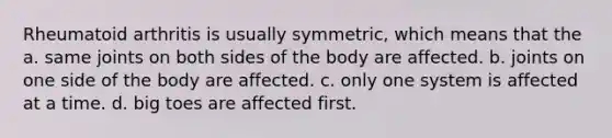 Rheumatoid arthritis is usually symmetric, which means that the a. same joints on both sides of the body are affected. b. joints on one side of the body are affected. c. only one system is affected at a time. d. big toes are affected first.