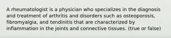 A rheumatologist is a physician who specializes in the diagnosis and treatment of arthritis and disorders such as osteoporosis, fibromyalgia, and tendinitis that are characterized by inflammation in the joints and connective tissues. (true or false)