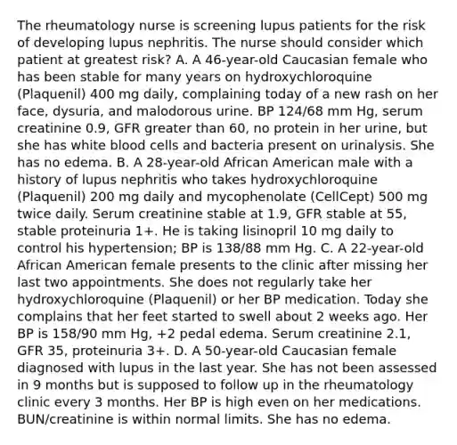 The rheumatology nurse is screening lupus patients for the risk of developing lupus nephritis. The nurse should consider which patient at greatest risk? A. A 46-year-old Caucasian female who has been stable for many years on hydroxychloroquine (Plaquenil) 400 mg daily, complaining today of a new rash on her face, dysuria, and malodorous urine. BP 124/68 mm Hg, serum creatinine 0.9, GFR greater than 60, no protein in her urine, but she has white blood cells and bacteria present on urinalysis. She has no edema. B. A 28-year-old African American male with a history of lupus nephritis who takes hydroxychloroquine (Plaquenil) 200 mg daily and mycophenolate (CellCept) 500 mg twice daily. Serum creatinine stable at 1.9, GFR stable at 55, stable proteinuria 1+. He is taking lisinopril 10 mg daily to control his hypertension; BP is 138/88 mm Hg. C. A 22-year-old African American female presents to the clinic after missing her last two appointments. She does not regularly take her hydroxychloroquine (Plaquenil) or her BP medication. Today she complains that her feet started to swell about 2 weeks ago. Her BP is 158/90 mm Hg, +2 pedal edema. Serum creatinine 2.1, GFR 35, proteinuria 3+. D. A 50-year-old Caucasian female diagnosed with lupus in the last year. She has not been assessed in 9 months but is supposed to follow up in the rheumatology clinic every 3 months. Her BP is high even on her medications. BUN/creatinine is within normal limits. She has no edema.