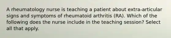 A rheumatology nurse is teaching a patient about extra-articular signs and symptoms of rheumatoid arthritis (RA). Which of the following does the nurse include in the teaching session? Select all that apply.