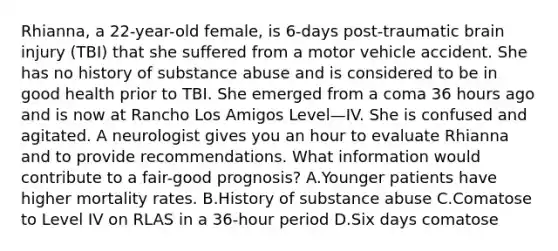 Rhianna, a 22-year-old female, is 6-days post-traumatic brain injury (TBI) that she suffered from a motor vehicle accident. She has no history of substance abuse and is considered to be in good health prior to TBI. She emerged from a coma 36 hours ago and is now at Rancho Los Amigos Level—IV. She is confused and agitated. A neurologist gives you an hour to evaluate Rhianna and to provide recommendations. What information would contribute to a fair-good prognosis? A.Younger patients have higher mortality rates. B.History of substance abuse C.Comatose to Level IV on RLAS in a 36-hour period D.Six days comatose