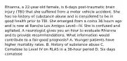 Rhianna, a 22-year-old female, is 6-days post-traumatic brain injury (TBI) that she suffered from a motor vehicle accident. She has no history of substance abuse and is considered to be in good health prior to TBI. She emerged from a coma 36 hours ago and is now at Rancho Los Amigos Level—IV. She is confused and agitated. A neurologist gives you an hour to evaluate Rhianna and to provide recommendations. What information would contribute to a fair-good prognosis? A. Younger patients have higher mortality rates. B. History of substance abuse C. Comatose to Level IV on RLAS in a 36-hour period D. Six days comatose