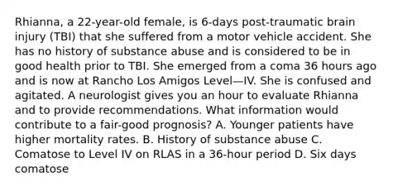 Rhianna, a 22-year-old female, is 6-days post-traumatic brain injury (TBI) that she suffered from a motor vehicle accident. She has no history of substance abuse and is considered to be in good health prior to TBI. She emerged from a coma 36 hours ago and is now at Rancho Los Amigos Level—IV. She is confused and agitated. A neurologist gives you an hour to evaluate Rhianna and to provide recommendations. What information would contribute to a fair-good prognosis? A. Younger patients have higher mortality rates. B. History of substance abuse C. Comatose to Level IV on RLAS in a 36-hour period D. Six days comatose