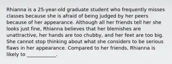 Rhianna is a 25-year-old graduate student who frequently misses classes because she is afraid of being judged by her peers because of her appearance. Although all her friends tell her she looks just fine, Rhianna believes that her blemishes are unattractive, her hands are too chubby, and her feet are too big. She cannot stop thinking about what she considers to be serious flaws in her appearance. Compared to her friends, Rhianna is likely to ____________.