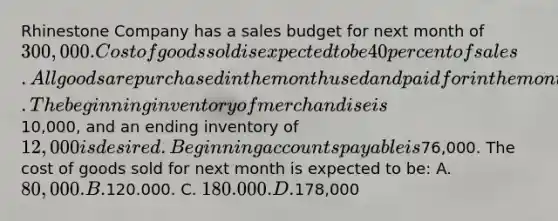 Rhinestone Company has a sales budget for next month of 300,000. Cost of goods sold is expected to be 40 percent of sales. All goods are purchased in the month used and paid for in the month following purchase. The beginning inventory of merchandise is10,000, and an ending inventory of 12,000 is desired. Beginning accounts payable is76,000. The cost of goods sold for next month is expected to be: A. 80,000. B.120.000. C. 180.000. D.178,000