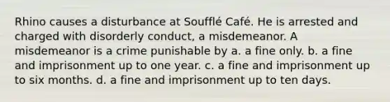 Rhino causes a disturbance at Soufflé Café. He is arrested and charged with disorderly conduct, a misdemeanor. A misdemeanor is a crime punishable by a. a fine only. b. a fine and imprisonment up to one year. c. a fine and imprisonment up to six months. d. a fine and imprisonment up to ten days.