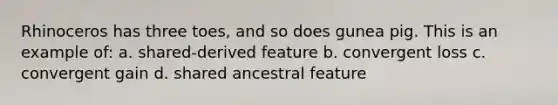 Rhinoceros has three toes, and so does gunea pig. This is an example of: a. shared-derived feature b. convergent loss c. convergent gain d. shared ancestral feature