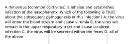 A rhinovirus (common cold virus) is inhaled and establishes infection of the nasopharynx. Which of the following is TRUE about the subsequent pathogenesis of this infection? A. the virus will enter the blood stream and cause viremia B. the virus will remain in the upper respiratory tract and cause localized infection C. the virus will be secreted within the feces D. all of the above