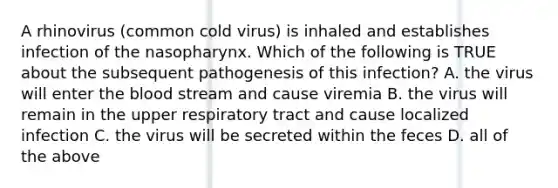 A rhinovirus (common cold virus) is inhaled and establishes infection of the nasopharynx. Which of the following is TRUE about the subsequent pathogenesis of this infection? A. the virus will enter the blood stream and cause viremia B. the virus will remain in the upper respiratory tract and cause localized infection C. the virus will be secreted within the feces D. all of the above