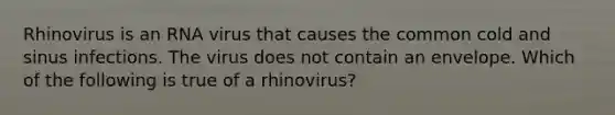 Rhinovirus is an RNA virus that causes the common cold and sinus infections. The virus does not contain an envelope. Which of the following is true of a rhinovirus?