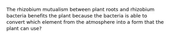 The rhizobium mutualism between plant roots and rhizobium bacteria benefits the plant because the bacteria is able to convert which element from the atmosphere into a form that the plant can use?