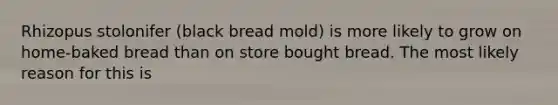 Rhizopus stolonifer (black bread mold) is more likely to grow on home-baked bread than on store bought bread. The most likely reason for this is