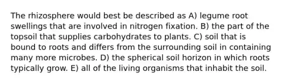 The rhizosphere would best be described as A) legume root swellings that are involved in nitrogen fixation. B) the part of the topsoil that supplies carbohydrates to plants. C) soil that is bound to roots and differs from the surrounding soil in containing many more microbes. D) the spherical soil horizon in which roots typically grow. E) all of the living organisms that inhabit the soil.