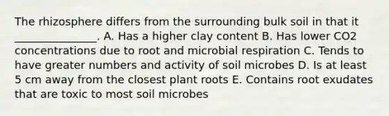 The rhizosphere differs from the surrounding bulk soil in that it _______________. A. Has a higher clay content B. Has lower CO2 concentrations due to root and microbial respiration C. Tends to have greater numbers and activity of soil microbes D. Is at least 5 cm away from the closest plant roots E. Contains root exudates that are toxic to most soil microbes