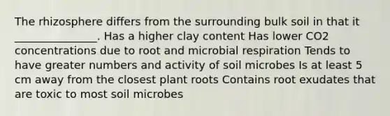 The rhizosphere differs from the surrounding bulk soil in that it _______________. Has a higher clay content Has lower CO2 concentrations due to root and microbial respiration Tends to have greater numbers and activity of soil microbes Is at least 5 cm away from the closest plant roots Contains root exudates that are toxic to most soil microbes