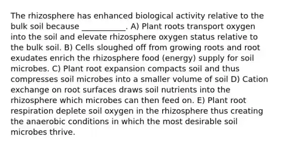 The rhizosphere has enhanced biological activity relative to the bulk soil because ___________. A) Plant roots transport oxygen into the soil and elevate rhizosphere oxygen status relative to the bulk soil. B) Cells sloughed off from growing roots and root exudates enrich the rhizosphere food (energy) supply for soil microbes. C) Plant root expansion compacts soil and thus compresses soil microbes into a smaller volume of soil D) Cation exchange on root surfaces draws soil nutrients into the rhizosphere which microbes can then feed on. E) Plant root respiration deplete soil oxygen in the rhizosphere thus creating the anaerobic conditions in which the most desirable soil microbes thrive.