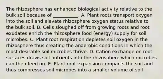 The rhizosphere has enhanced biological activity relative to the bulk soil because of ___________. A. Plant roots transport oxygen into the soil and elevate rhizosphere oxygen status relative to the bulk soil. B. Cells sloughed off from growing roots and root exudates enrich the rhizosphere food (energy) supply for soil microbes. C. Plant root respiration depletes soil oxygen in the rhizosphere thus creating the anaerobic conditions in which the most desirable soil microbes thrive. D. Cation exchange on root surfaces draws soil nutrients into the rhizosphere which microbes can then feed on. E. Plant root expansion compacts the soil and thus compresses soil microbes into a smaller volume of soil