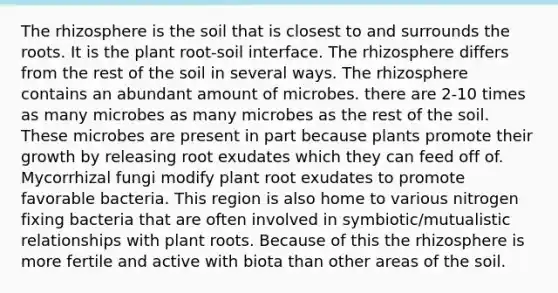 The rhizosphere is the soil that is closest to and surrounds the roots. It is the plant root-soil interface. The rhizosphere differs from the rest of the soil in several ways. The rhizosphere contains an abundant amount of microbes. there are 2-10 times as many microbes as many microbes as the rest of the soil. These microbes are present in part because plants promote their growth by releasing root exudates which they can feed off of. Mycorrhizal fungi modify plant root exudates to promote favorable bacteria. This region is also home to various nitrogen fixing bacteria that are often involved in symbiotic/mutualistic relationships with plant roots. Because of this the rhizosphere is more fertile and active with biota than other areas of the soil.