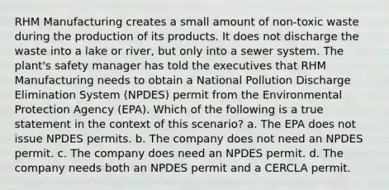 RHM Manufacturing creates a small amount of non-toxic waste during the production of its products. It does not discharge the waste into a lake or river, but only into a sewer system. The plant's safety manager has told the executives that RHM Manufacturing needs to obtain a National Pollution Discharge Elimination System (NPDES) permit from the Environmental Protection Agency (EPA). Which of the following is a true statement in the context of this scenario? a. The EPA does not issue NPDES permits. b. The company does not need an NPDES permit. c. The company does need an NPDES permit. d. The company needs both an NPDES permit and a CERCLA permit.