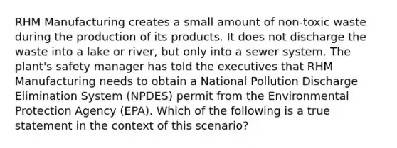 RHM Manufacturing creates a small amount of non-toxic waste during the production of its products. It does not discharge the waste into a lake or river, but only into a sewer system. The plant's safety manager has told the executives that RHM Manufacturing needs to obtain a National Pollution Discharge Elimination System (NPDES) permit from the Environmental Protection Agency (EPA). Which of the following is a true statement in the context of this scenario?