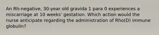 An Rh-negative, 30-year old gravida 1 para 0 experiences a miscarriage at 10 weeks' gestation. Which action would the nurse anticipate regarding the administration of Rho(D) immune globulin?