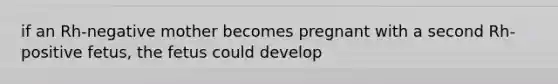 if an Rh-negative mother becomes pregnant with a second Rh-positive fetus, the fetus could develop