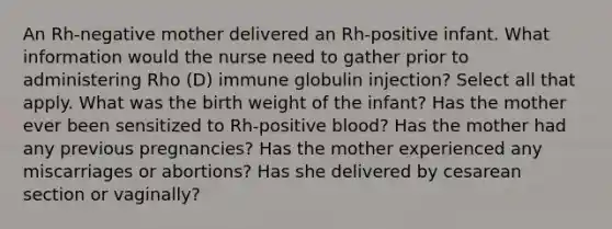 An Rh-negative mother delivered an Rh-positive infant. What information would the nurse need to gather prior to administering Rho (D) immune globulin injection? Select all that apply. What was the birth weight of the infant? Has the mother ever been sensitized to Rh-positive blood? Has the mother had any previous pregnancies? Has the mother experienced any miscarriages or abortions? Has she delivered by cesarean section or vaginally?