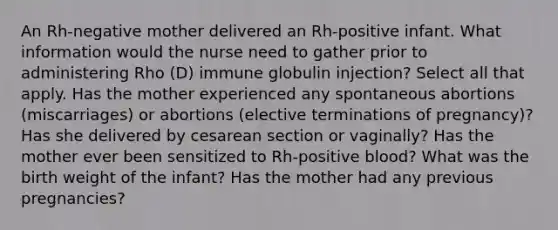 An Rh-negative mother delivered an Rh-positive infant. What information would the nurse need to gather prior to administering Rho (D) immune globulin injection? Select all that apply. Has the mother experienced any spontaneous abortions (miscarriages) or abortions (elective terminations of pregnancy)? Has she delivered by cesarean section or vaginally? Has the mother ever been sensitized to Rh-positive blood? What was the birth weight of the infant? Has the mother had any previous pregnancies?