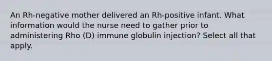 An Rh-negative mother delivered an Rh-positive infant. What information would the nurse need to gather prior to administering Rho (D) immune globulin injection? Select all that apply.