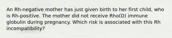 An Rh-negative mother has just given birth to her first child, who is Rh-positive. The mother did not receive Rho(D) immune globulin during pregnancy. Which risk is associated with this Rh incompatibility?