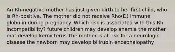 An Rh-negative mother has just given birth to her first child, who is Rh-positive. The mother did not receive Rho(D) immune globulin during pregnancy. Which risk is associated with this Rh incompatibility? future children may develop anemia the mother mat develop kernicterus The mother is at risk for a neurologic disease the newborn may develop bilirubin encephalopathy