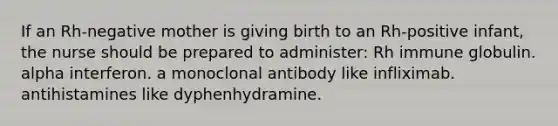 If an Rh-negative mother is giving birth to an Rh-positive infant, the nurse should be prepared to administer: Rh immune globulin. alpha interferon. a monoclonal antibody like infliximab. antihistamines like dyphenhydramine.