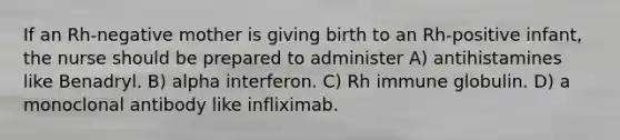 If an Rh-negative mother is giving birth to an Rh-positive infant, the nurse should be prepared to administer A) antihistamines like Benadryl. B) alpha interferon. C) Rh immune globulin. D) a monoclonal antibody like infliximab.