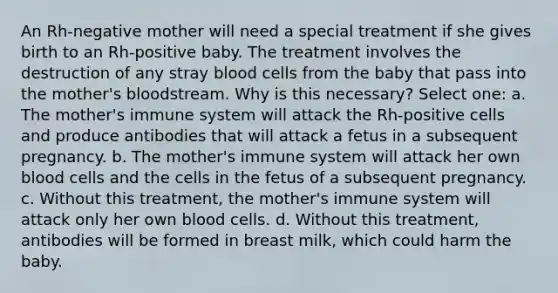 An Rh-negative mother will need a special treatment if she gives birth to an Rh-positive baby. The treatment involves the destruction of any stray blood cells from the baby that pass into the mother's bloodstream. Why is this necessary? Select one: a. The mother's immune system will attack the Rh-positive cells and produce antibodies that will attack a fetus in a subsequent pregnancy. b. The mother's immune system will attack her own blood cells and the cells in the fetus of a subsequent pregnancy. c. Without this treatment, the mother's immune system will attack only her own blood cells. d. Without this treatment, antibodies will be formed in breast milk, which could harm the baby.