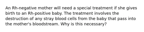 An Rh-negative mother will need a special treatment if she gives birth to an Rh-positive baby. The treatment involves the destruction of any stray blood cells from the baby that pass into the mother's bloodstream. Why is this necessary?