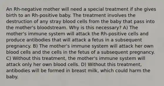 An Rh-negative mother will need a special treatment if she gives birth to an Rh-positive baby. The treatment involves the destruction of any stray blood cells from the baby that pass into the mother's bloodstream. Why is this necessary? A) The mother's immune system will attack the Rh-positive cells and produce antibodies that will attack a fetus in a subsequent pregnancy. B) The mother's immune system will attack her own blood cells and the cells in the fetus of a subsequent pregnancy. C) Without this treatment, the mother's immune system will attack only her own blood cells. D) Without this treatment, antibodies will be formed in breast milk, which could harm the baby.