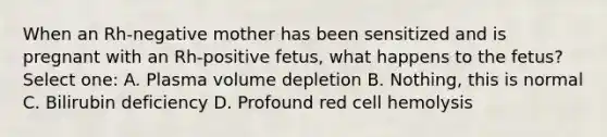 When an Rh-negative mother has been sensitized and is pregnant with an Rh-positive fetus, what happens to the fetus? Select one: A. Plasma volume depletion B. Nothing, this is normal C. Bilirubin deficiency D. Profound red cell hemolysis