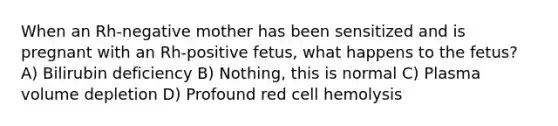 When an Rh-negative mother has been sensitized and is pregnant with an Rh-positive fetus, what happens to the fetus? A) Bilirubin deficiency B) Nothing, this is normal C) Plasma volume depletion D) Profound red cell hemolysis