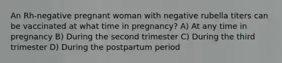 An Rh-negative pregnant woman with negative rubella titers can be vaccinated at what time in pregnancy? A) At any time in pregnancy B) During the second trimester C) During the third trimester D) During the postpartum period