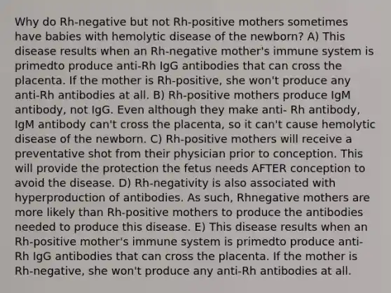 Why do Rh-negative but not Rh-positive mothers sometimes have babies with hemolytic disease of the newborn? A) This disease results when an Rh-negative mother's immune system is primedto produce anti-Rh IgG antibodies that can cross the placenta. If the mother is Rh-positive, she won't produce any anti-Rh antibodies at all. B) Rh-positive mothers produce IgM antibody, not IgG. Even although they make anti- Rh antibody, IgM antibody can't cross the placenta, so it can't cause hemolytic disease of the newborn. C) Rh-positive mothers will receive a preventative shot from their physician prior to conception. This will provide the protection the fetus needs AFTER conception to avoid the disease. D) Rh-negativity is also associated with hyperproduction of antibodies. As such, Rhnegative mothers are more likely than Rh-positive mothers to produce the antibodies needed to produce this disease. E) This disease results when an Rh-positive mother's immune system is primedto produce anti-Rh IgG antibodies that can cross the placenta. If the mother is Rh-negative, she won't produce any anti-Rh antibodies at all.