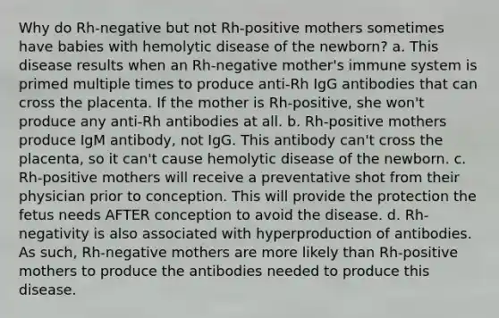 Why do Rh-negative but not Rh-positive mothers sometimes have babies with hemolytic disease of the newborn? a. This disease results when an Rh-negative mother's immune system is primed multiple times to produce anti-Rh IgG antibodies that can cross the placenta. If the mother is Rh-positive, she won't produce any anti-Rh antibodies at all. b. Rh-positive mothers produce IgM antibody, not IgG. This antibody can't cross the placenta, so it can't cause hemolytic disease of the newborn. c. Rh-positive mothers will receive a preventative shot from their physician prior to conception. This will provide the protection the fetus needs AFTER conception to avoid the disease. d. Rh-negativity is also associated with hyperproduction of antibodies. As such, Rh-negative mothers are more likely than Rh-positive mothers to produce the antibodies needed to produce this disease.