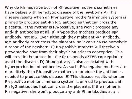 Why do Rh-negative but not Rh-positive mothers sometimes have babies with hemolytic disease of the newborn? A) This disease results when an Rh-negative mother's immune system is primed to produce anti-Rh IgG antibodies that can cross the placenta. If the mother is Rh-positive, she won't produce any anti-Rh antibodies at all. B) Rh-positive mothers produce IgM antibody, not IgG. Even although they make anti-Rh antibody, IgM antibody can't cross the placenta, so it can't cause hemolytic disease of the newborn. C) Rh-positive mothers will receive a preventative shot from their physician prior to conception. This will provide the protection the fetus needs AFTER conception to avoid the disease. D) Rh-negativity is also associated with hyperproduction of antibodies. As such, Rh-negative mothers are more likely than Rh-positive mothers to produce the antibodies needed to produce this disease. E) This disease results when an Rh-positive mother's immune system is primed to produce anti-Rh IgG antibodies that can cross the placenta. If the mother is Rh-negative, she won't produce any anti-Rh antibodies at all.