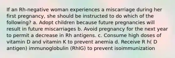 If an Rh-negative woman experiences a miscarriage during her first pregnancy, she should be instructed to do which of the following? a. Adopt children because future pregnancies will result in future miscarriages b. Avoid pregnancy for the next year to permit a decrease in Rh antigens. c. Consume high doses of vitamin D and vitamin K to prevent anemia d. Receive R h( D antigen) immunoglobulin (RhIG) to prevent isoimmunization