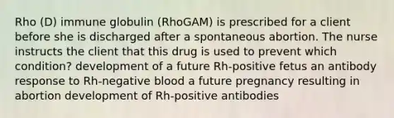 Rho (D) immune globulin (RhoGAM) is prescribed for a client before she is discharged after a spontaneous abortion. The nurse instructs the client that this drug is used to prevent which condition? development of a future Rh-positive fetus an antibody response to Rh-negative blood a future pregnancy resulting in abortion development of Rh-positive antibodies