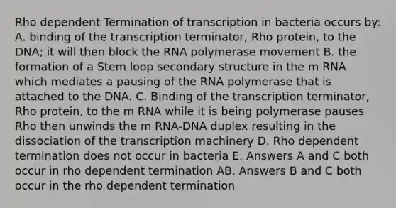 Rho dependent Termination of transcription in bacteria occurs by: A. binding of the transcription terminator, Rho protein, to the DNA; it will then block the RNA polymerase movement B. the formation of a Stem loop secondary structure in the m RNA which mediates a pausing of the RNA polymerase that is attached to the DNA. C. Binding of the transcription terminator, Rho protein, to the m RNA while it is being polymerase pauses Rho then unwinds the m RNA-DNA duplex resulting in the dissociation of the transcription machinery D. Rho dependent termination does not occur in bacteria E. Answers A and C both occur in rho dependent termination AB. Answers B and C both occur in the rho dependent termination