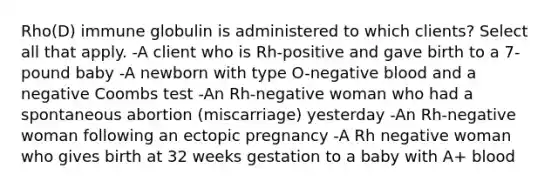 Rho(D) immune globulin is administered to which clients? Select all that apply. -A client who is Rh-positive and gave birth to a 7-pound baby -A newborn with type O-negative blood and a negative Coombs test -An Rh-negative woman who had a spontaneous abortion (miscarriage) yesterday -An Rh-negative woman following an ectopic pregnancy -A Rh negative woman who gives birth at 32 weeks gestation to a baby with A+ blood