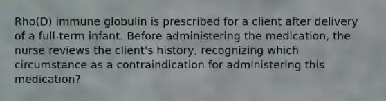 Rho(D) immune globulin is prescribed for a client after delivery of a full-term infant. Before administering the medication, the nurse reviews the client's history, recognizing which circumstance as a contraindication for administering this medication?